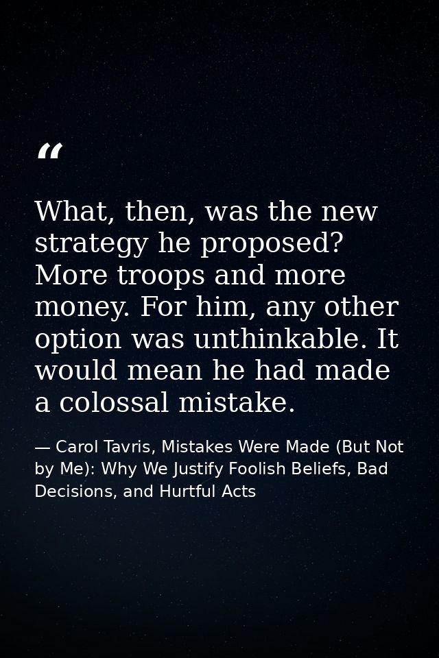 What, then, was the new strategy he proposed? More troops and more money. For him, any other option was unthinkable. It  — Carol Tavris, Mistakes Were Made (But Not by Me): Why We Justify Foolish Beliefs, Bad Decisions, and Hurtful Acts