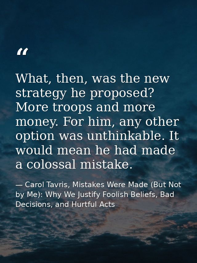 What, then, was the new strategy he proposed? More troops and more money. For him, any other option was unthinkable. It  — Carol Tavris, Mistakes Were Made (But Not by Me): Why We Justify Foolish Beliefs, Bad Decisions, and Hurtful Acts