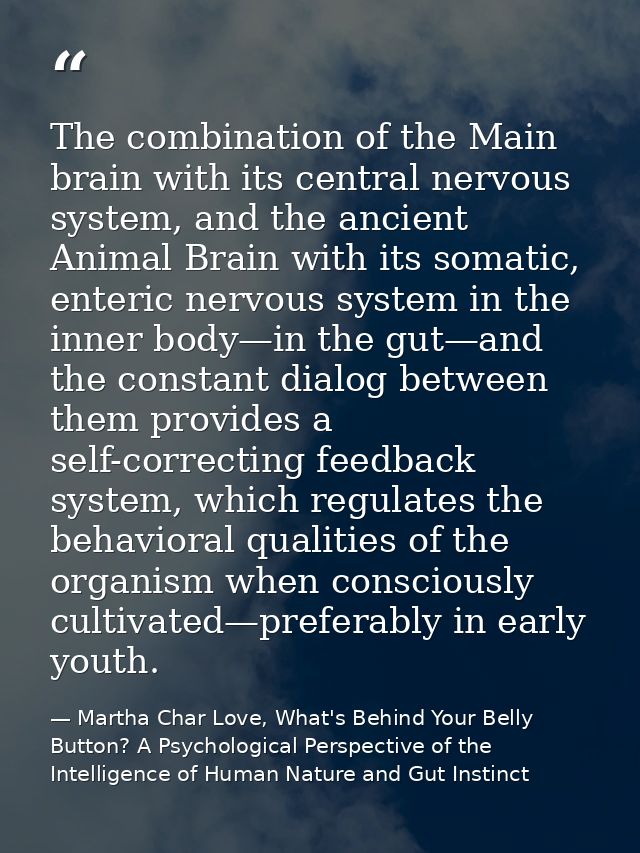 The combination of the Main brain with its central nervous system, and the ancient Animal Brain with its somatic, enteri — Martha Char Love, What's Behind Your Belly Button? A Psychological Perspective of the Intelligence of Human Nature and Gut Instinct