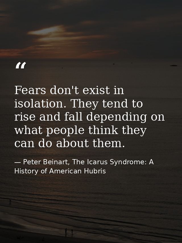 Fears don't exist in isolation. They tend to rise and fall depending on what people think they can do about them. — Peter Beinart, The Icarus Syndrome: A History of American Hubris