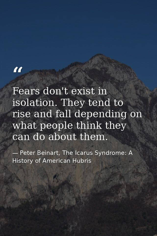 Fears don't exist in isolation. They tend to rise and fall depending on what people think they can do about them. — Peter Beinart, The Icarus Syndrome: A History of American Hubris
