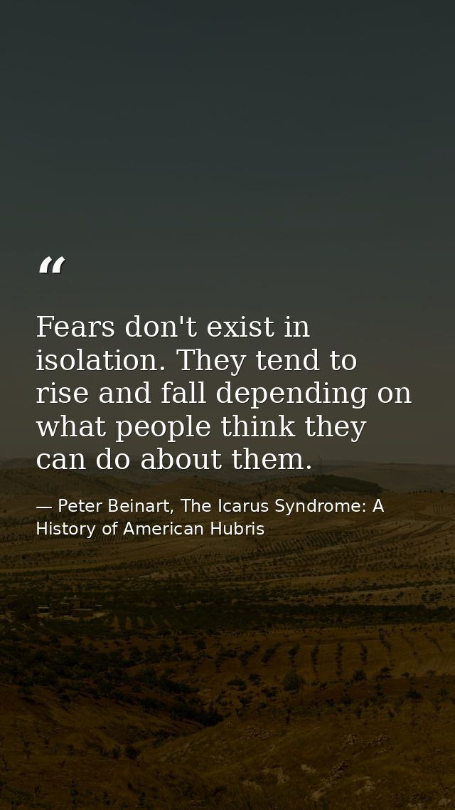 Fears don't exist in isolation. They tend to rise and fall depending on what people think they can do about them. — Peter Beinart, The Icarus Syndrome: A History of American Hubris