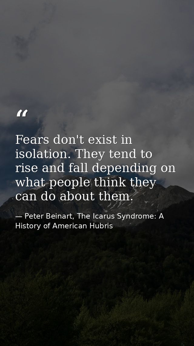 Fears don't exist in isolation. They tend to rise and fall depending on what people think they can do about them. — Peter Beinart, The Icarus Syndrome: A History of American Hubris