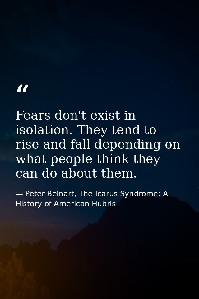 Fears don't exist in isolation. They tend to rise and fall depending on what people think they can do about them. — Peter Beinart, The Icarus Syndrome: A History of American Hubris