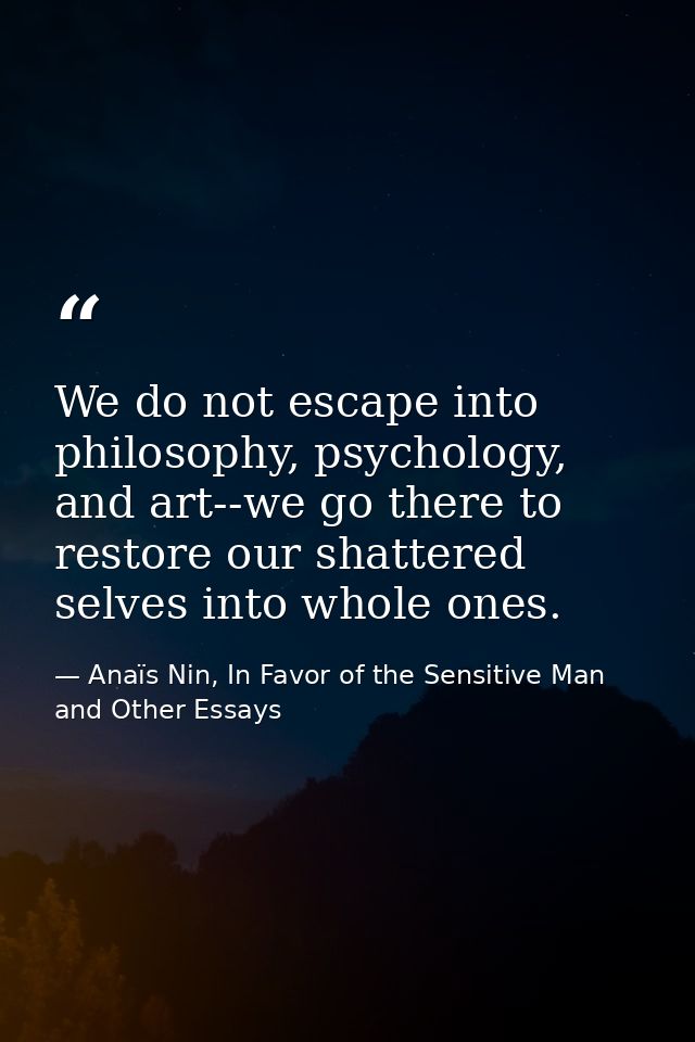We do not escape into philosophy, psychology, and art--we go there to restore our shattered selves into whole ones. — Anaïs Nin, In Favor of the Sensitive Man and Other Essays