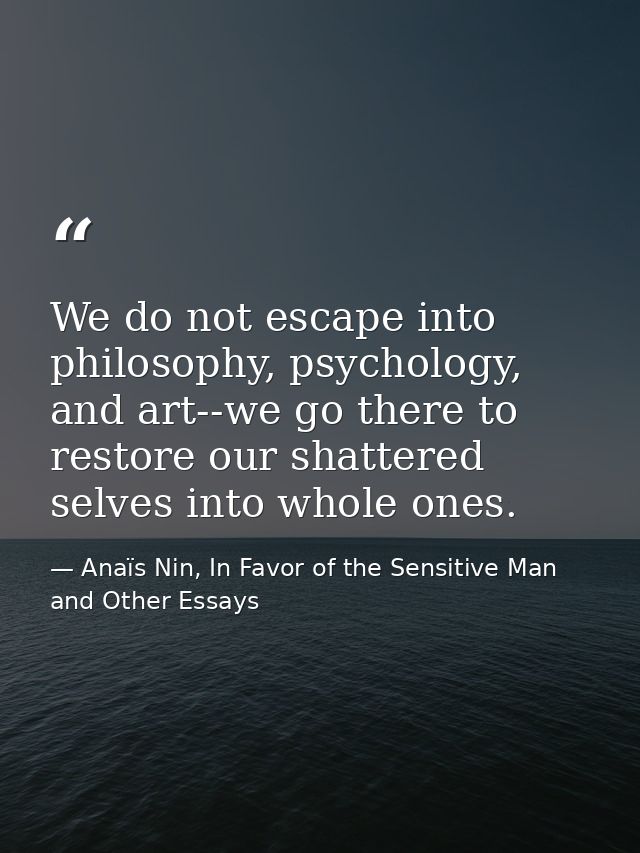 We do not escape into philosophy, psychology, and art--we go there to restore our shattered selves into whole ones. — Anaïs Nin, In Favor of the Sensitive Man and Other Essays