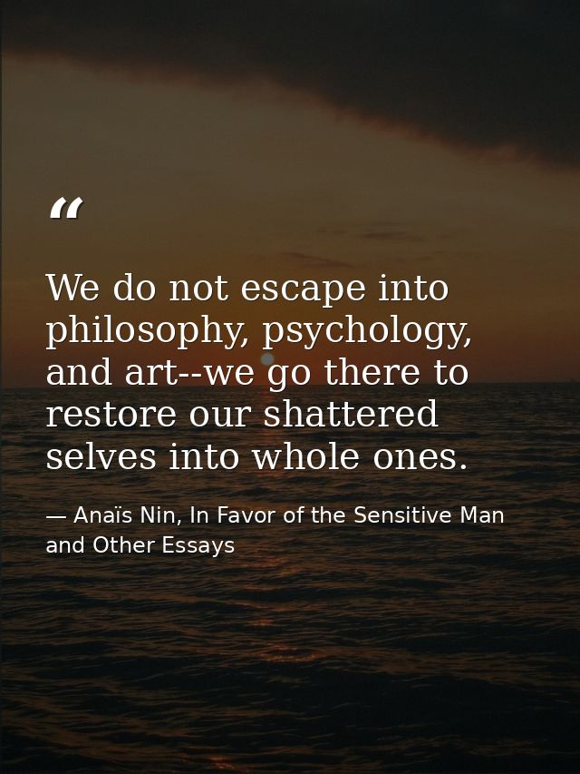 We do not escape into philosophy, psychology, and art--we go there to restore our shattered selves into whole ones. — Anaïs Nin, In Favor of the Sensitive Man and Other Essays