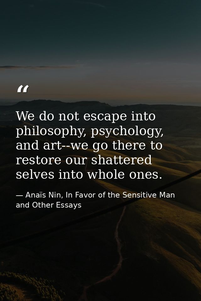 We do not escape into philosophy, psychology, and art--we go there to restore our shattered selves into whole ones. — Anaïs Nin, In Favor of the Sensitive Man and Other Essays