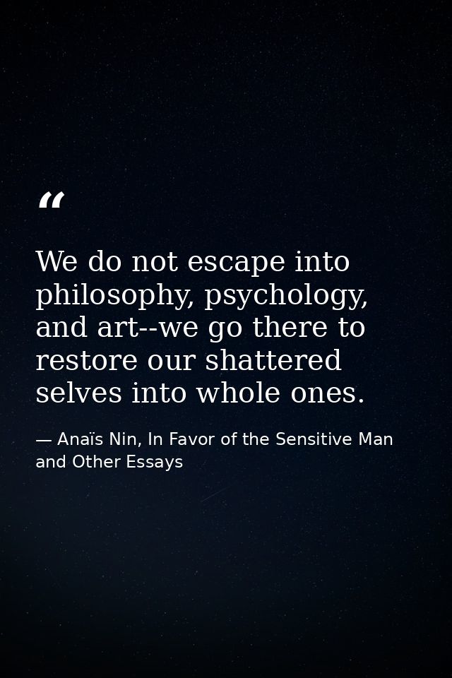 We do not escape into philosophy, psychology, and art--we go there to restore our shattered selves into whole ones. — Anaïs Nin, In Favor of the Sensitive Man and Other Essays