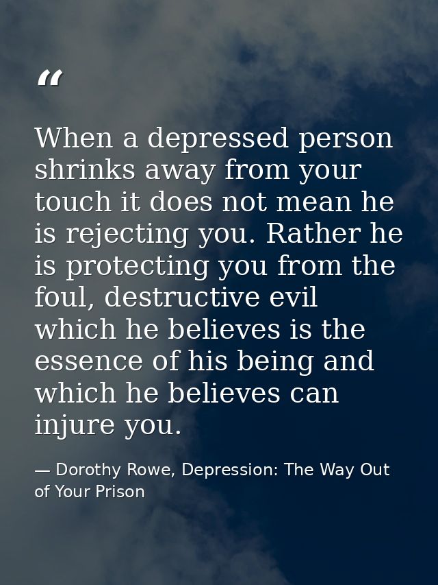 When a depressed person shrinks away from your touch it does not mean he is rejecting you. Rather he is protecting you f — Dorothy Rowe, Depression: The Way Out of Your Prison