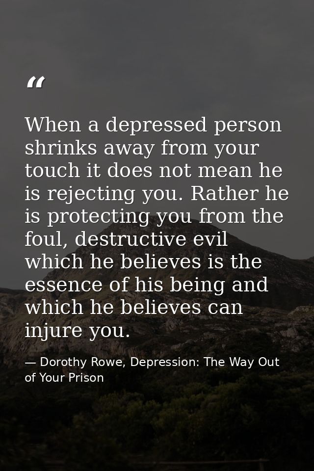 When a depressed person shrinks away from your touch it does not mean he is rejecting you. Rather he is protecting you f — Dorothy Rowe, Depression: The Way Out of Your Prison