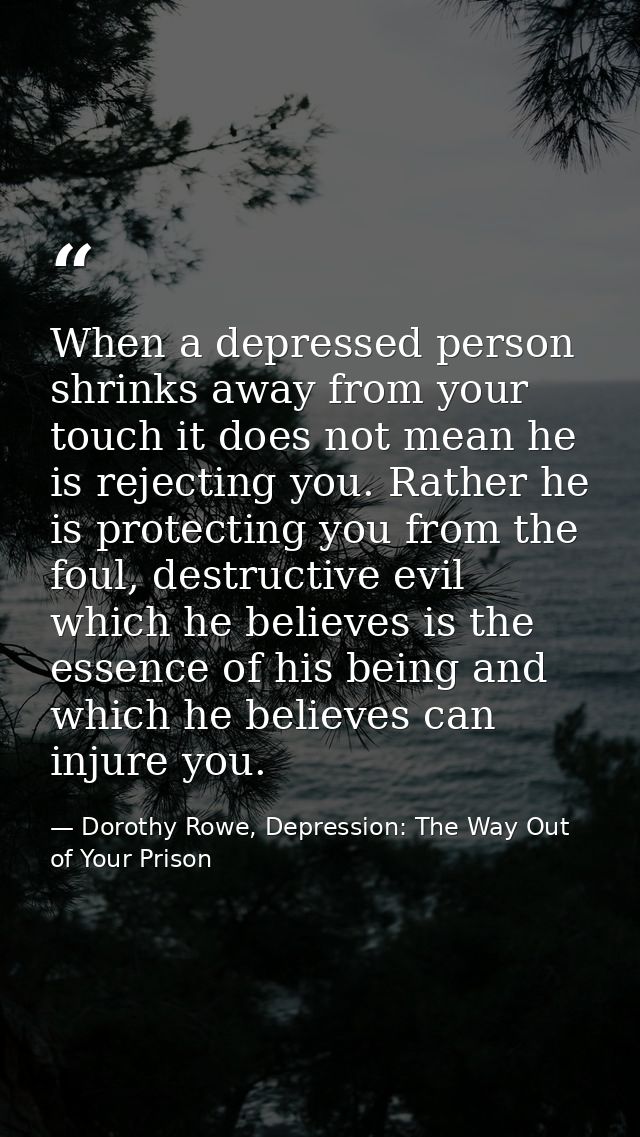 When a depressed person shrinks away from your touch it does not mean he is rejecting you. Rather he is protecting you f — Dorothy Rowe, Depression: The Way Out of Your Prison