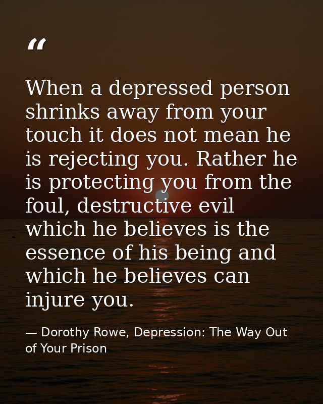 When a depressed person shrinks away from your touch it does not mean he is rejecting you. Rather he is protecting you f — Dorothy Rowe, Depression: The Way Out of Your Prison