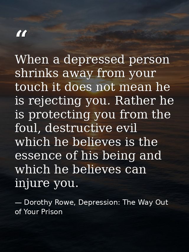 When a depressed person shrinks away from your touch it does not mean he is rejecting you. Rather he is protecting you f — Dorothy Rowe, Depression: The Way Out of Your Prison