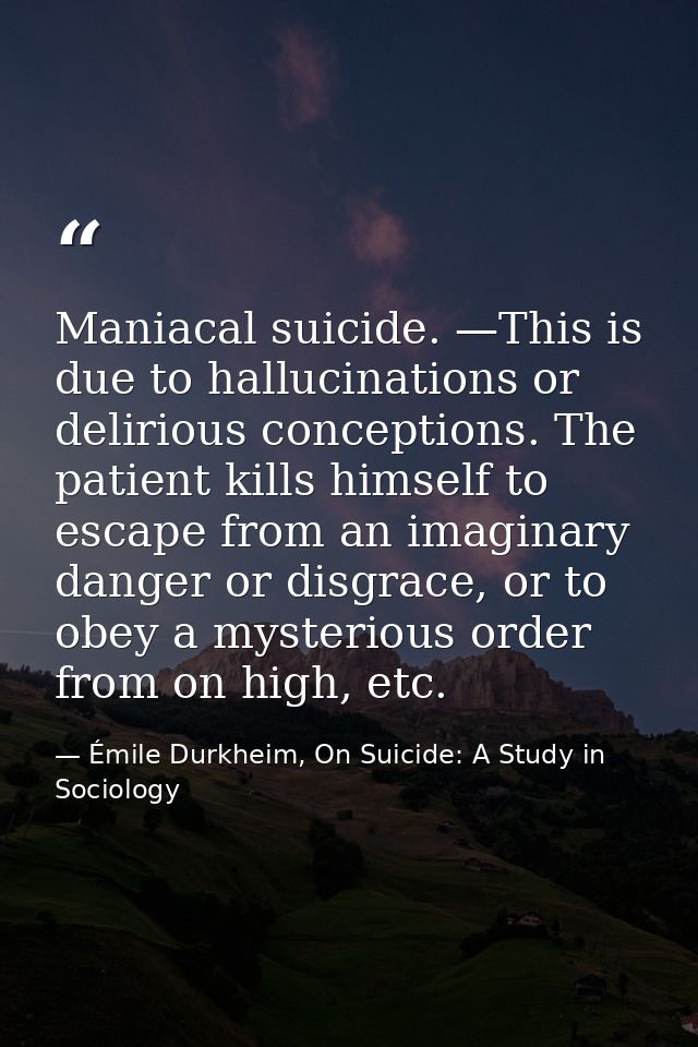 Maniacal suicide. —This is due to hallucinations or delirious conceptions. The patient kills himself to escape from an i — Émile Durkheim, On Suicide: A Study in Sociology