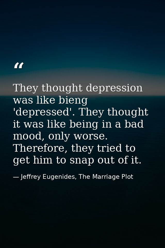 They thought depression was like bieng 'depressed'. They thought it was like being in a bad mood, only worse. Therefore, — Jeffrey Eugenides, The Marriage Plot