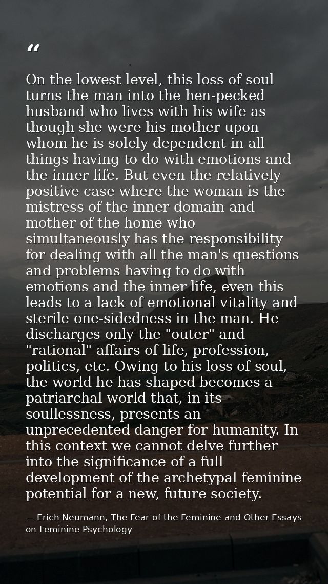 On the lowest level, this loss of soul turns the man into the hen-pecked husband who lives with his wife as though she w — Erich Neumann, The Fear of the Feminine and Other Essays on Feminine Psychology