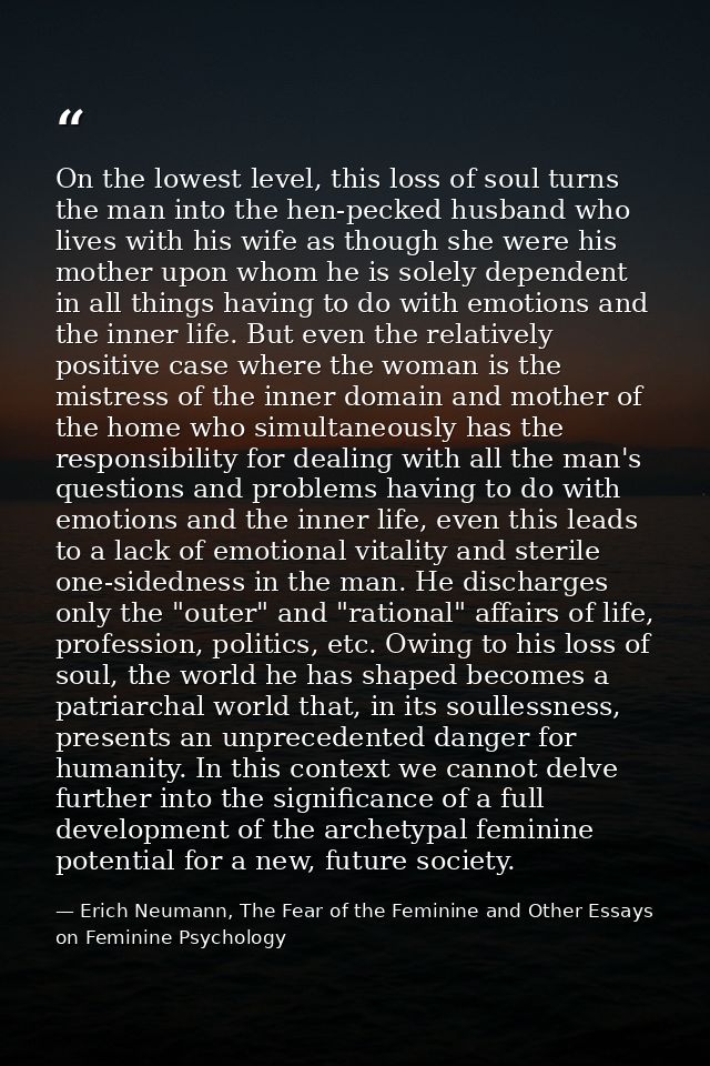 On the lowest level, this loss of soul turns the man into the hen-pecked husband who lives with his wife as though she w — Erich Neumann, The Fear of the Feminine and Other Essays on Feminine Psychology