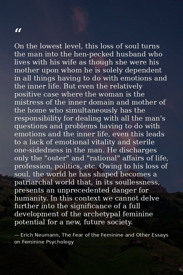 On the lowest level, this loss of soul turns the man into the hen-pecked husband who lives with his wife as though she w — Erich Neumann, The Fear of the Feminine and Other Essays on Feminine Psychology
