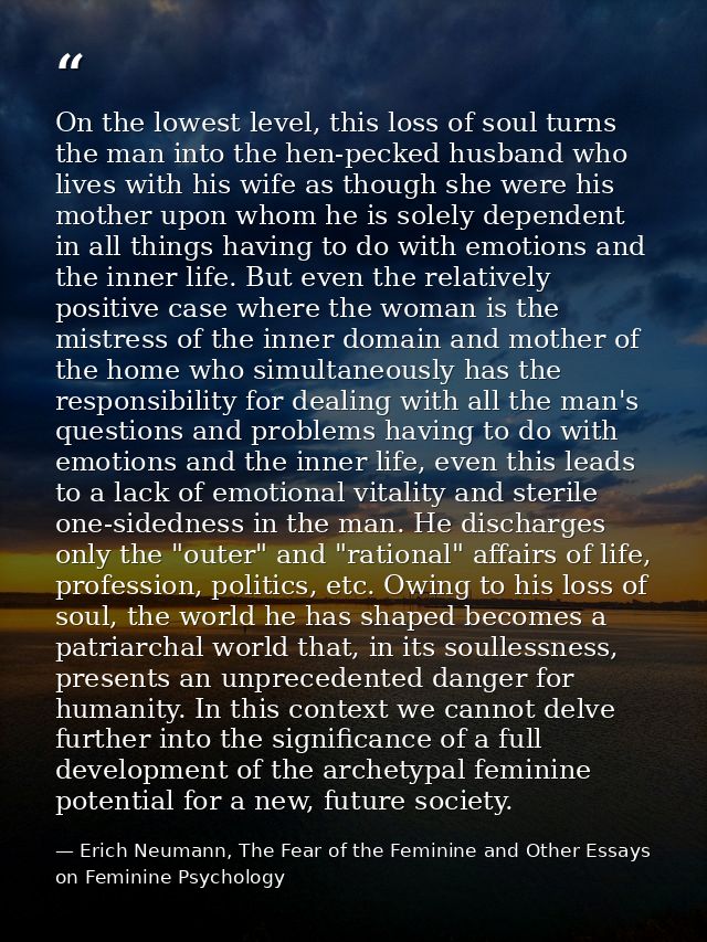 On the lowest level, this loss of soul turns the man into the hen-pecked husband who lives with his wife as though she w — Erich Neumann, The Fear of the Feminine and Other Essays on Feminine Psychology