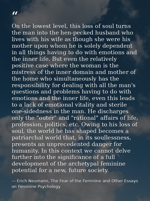 On the lowest level, this loss of soul turns the man into the hen-pecked husband who lives with his wife as though she w — Erich Neumann, The Fear of the Feminine and Other Essays on Feminine Psychology