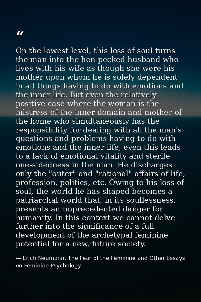 On the lowest level, this loss of soul turns the man into the hen-pecked husband who lives with his wife as though she w — Erich Neumann, The Fear of the Feminine and Other Essays on Feminine Psychology