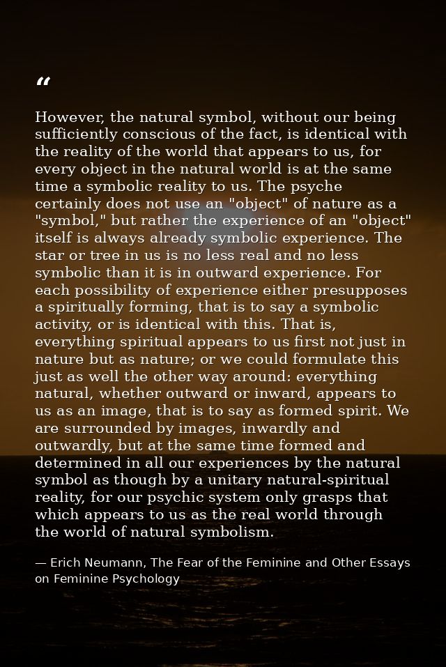However, the natural symbol, without our being sufficiently conscious of the fact, is identical with the reality of the  — Erich Neumann, The Fear of the Feminine and Other Essays on Feminine Psychology