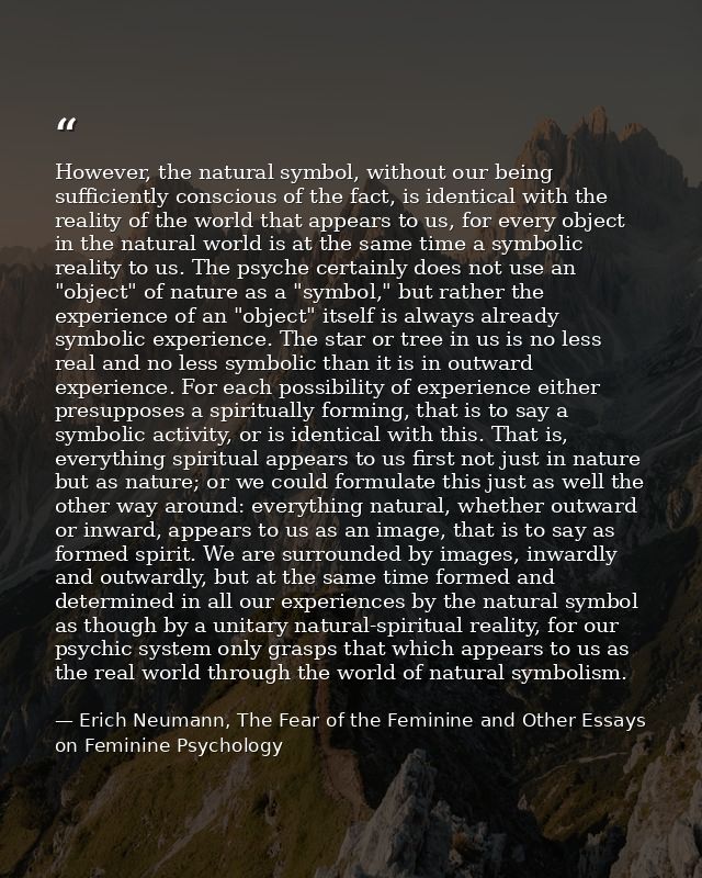 However, the natural symbol, without our being sufficiently conscious of the fact, is identical with the reality of the  — Erich Neumann, The Fear of the Feminine and Other Essays on Feminine Psychology