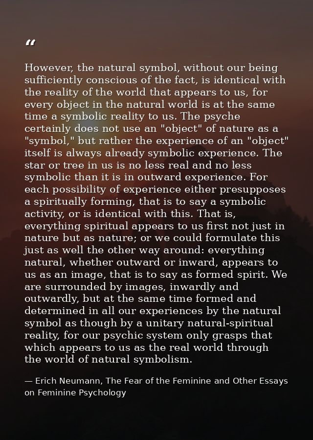 However, the natural symbol, without our being sufficiently conscious of the fact, is identical with the reality of the  — Erich Neumann, The Fear of the Feminine and Other Essays on Feminine Psychology