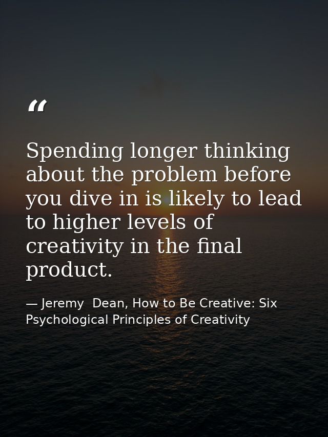 Spending longer thinking about the problem before you dive in is likely to lead to higher levels of creativity in the fi — Jeremy  Dean, How to Be Creative: Six Psychological Principles of Creativity