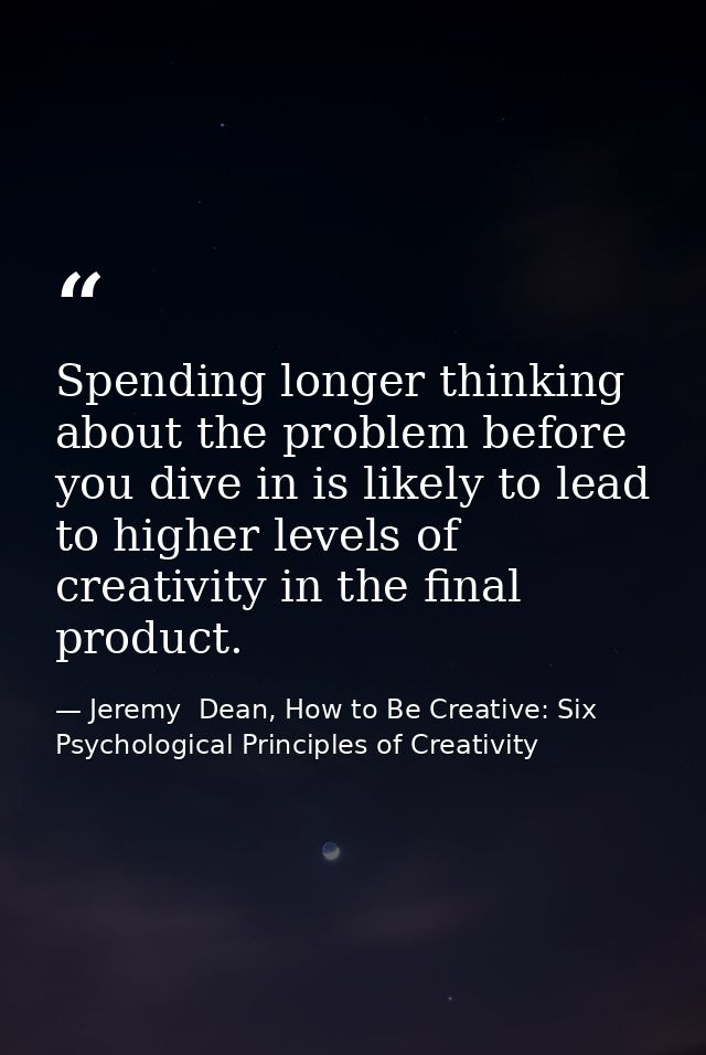 Spending longer thinking about the problem before you dive in is likely to lead to higher levels of creativity in the fi — Jeremy  Dean, How to Be Creative: Six Psychological Principles of Creativity