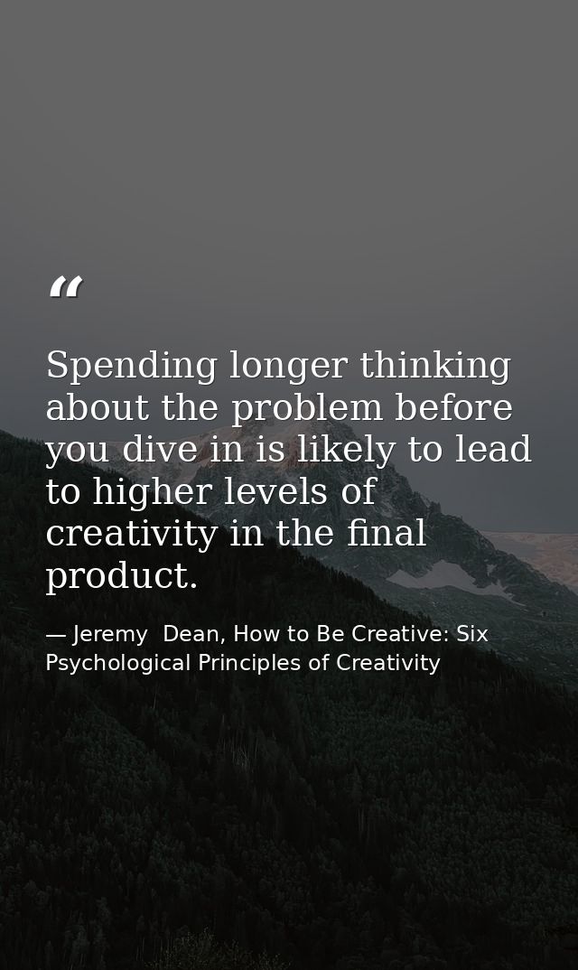 Spending longer thinking about the problem before you dive in is likely to lead to higher levels of creativity in the fi — Jeremy  Dean, How to Be Creative: Six Psychological Principles of Creativity