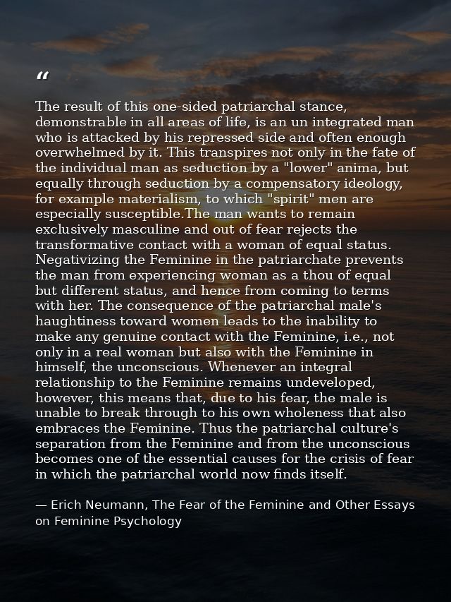 The result of this one-sided patriarchal stance, demonstrable in all areas of life, is an un integrated man who is attac — Erich Neumann, The Fear of the Feminine and Other Essays on Feminine Psychology