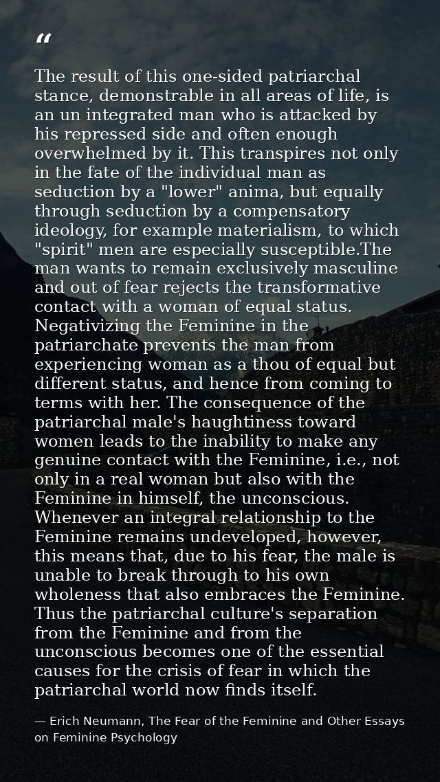 The result of this one-sided patriarchal stance, demonstrable in all areas of life, is an un integrated man who is attac — Erich Neumann, The Fear of the Feminine and Other Essays on Feminine Psychology