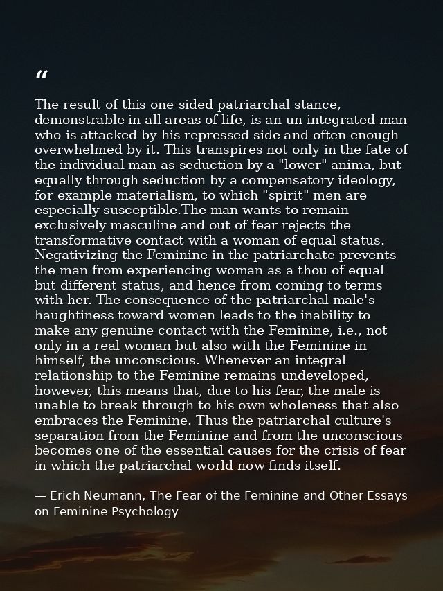 The result of this one-sided patriarchal stance, demonstrable in all areas of life, is an un integrated man who is attac — Erich Neumann, The Fear of the Feminine and Other Essays on Feminine Psychology