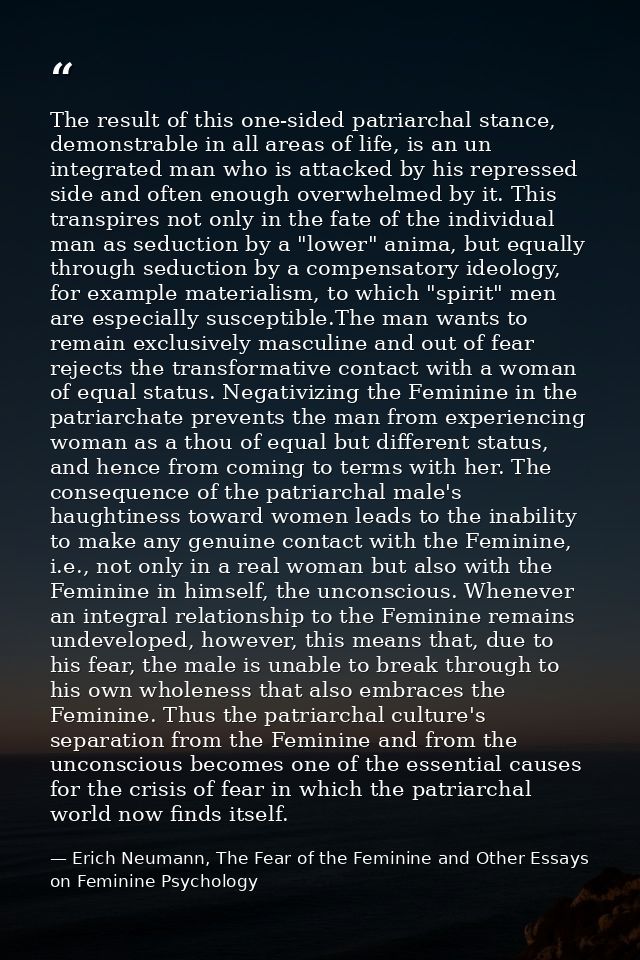 The result of this one-sided patriarchal stance, demonstrable in all areas of life, is an un integrated man who is attac — Erich Neumann, The Fear of the Feminine and Other Essays on Feminine Psychology