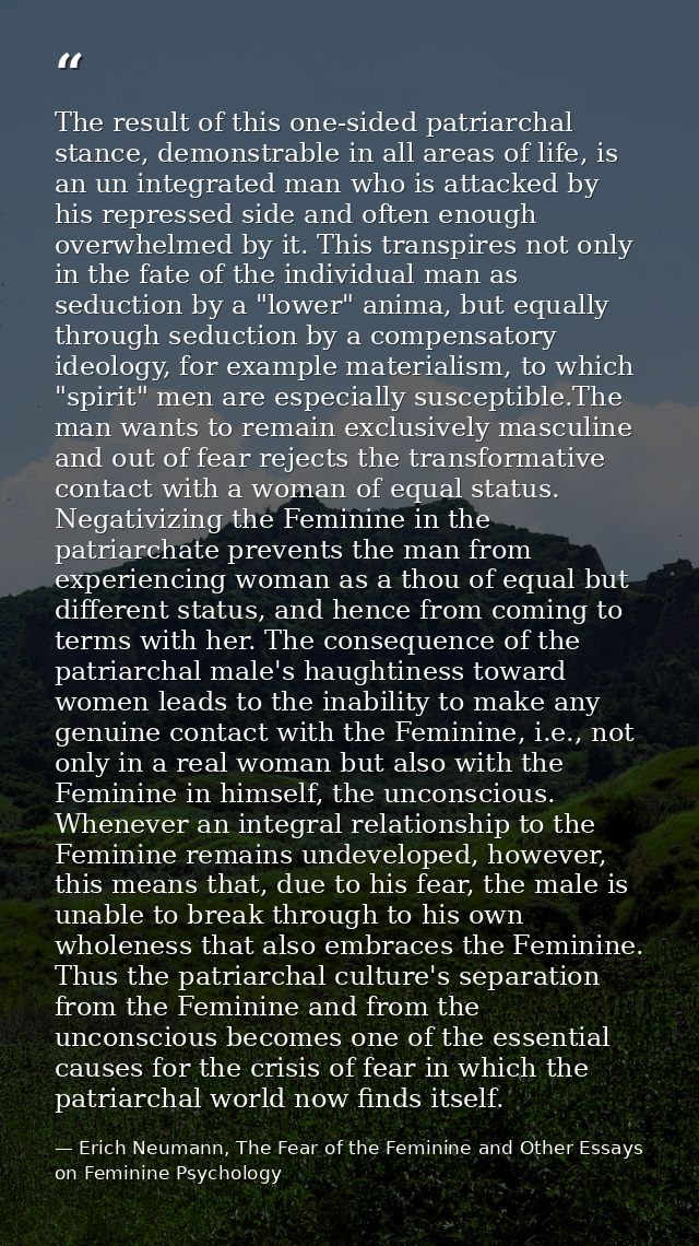 The result of this one-sided patriarchal stance, demonstrable in all areas of life, is an un integrated man who is attac — Erich Neumann, The Fear of the Feminine and Other Essays on Feminine Psychology