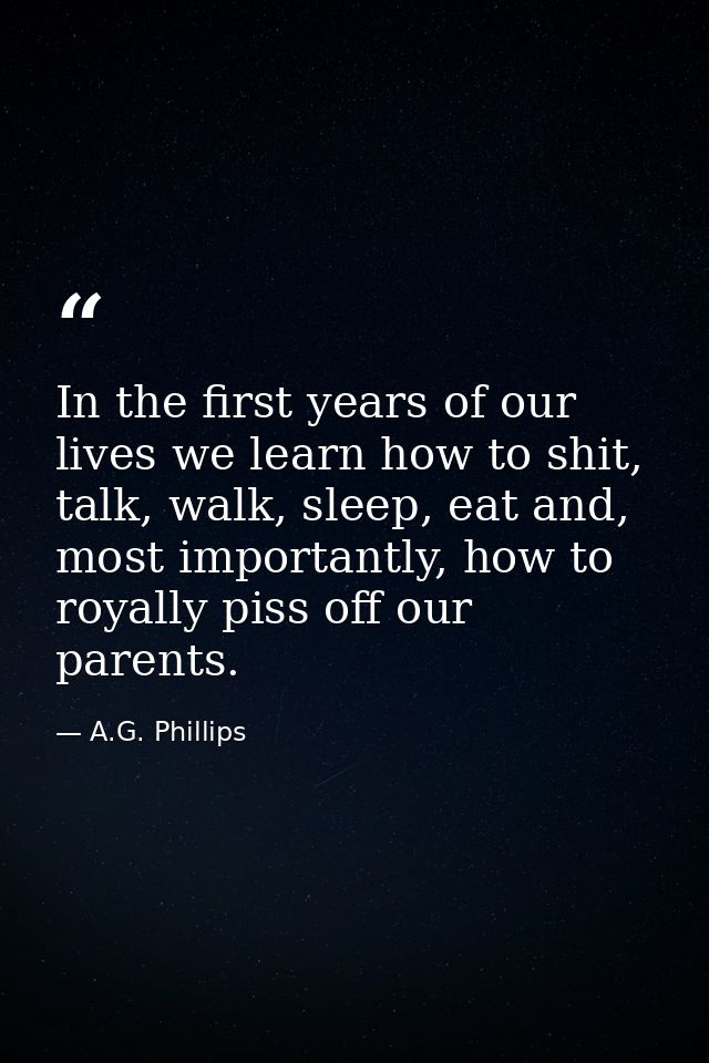 In the first years of our lives we learn how to shit, talk, walk, sleep, eat and, most importantly, how to royally piss  — A.G. Phillips