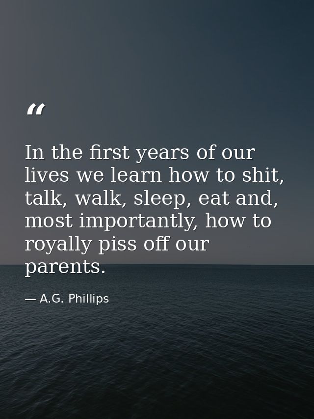 In the first years of our lives we learn how to shit, talk, walk, sleep, eat and, most importantly, how to royally piss  — A.G. Phillips