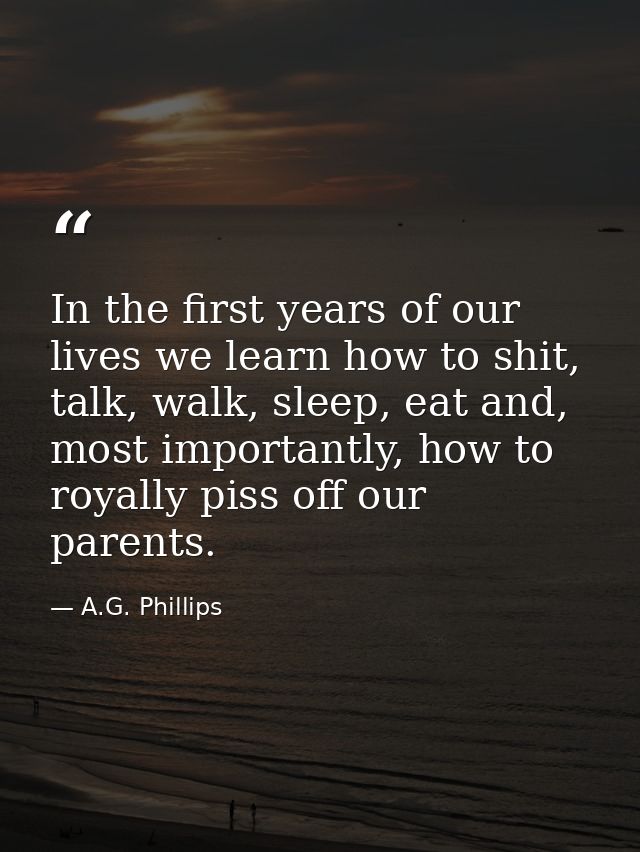 In the first years of our lives we learn how to shit, talk, walk, sleep, eat and, most importantly, how to royally piss  — A.G. Phillips