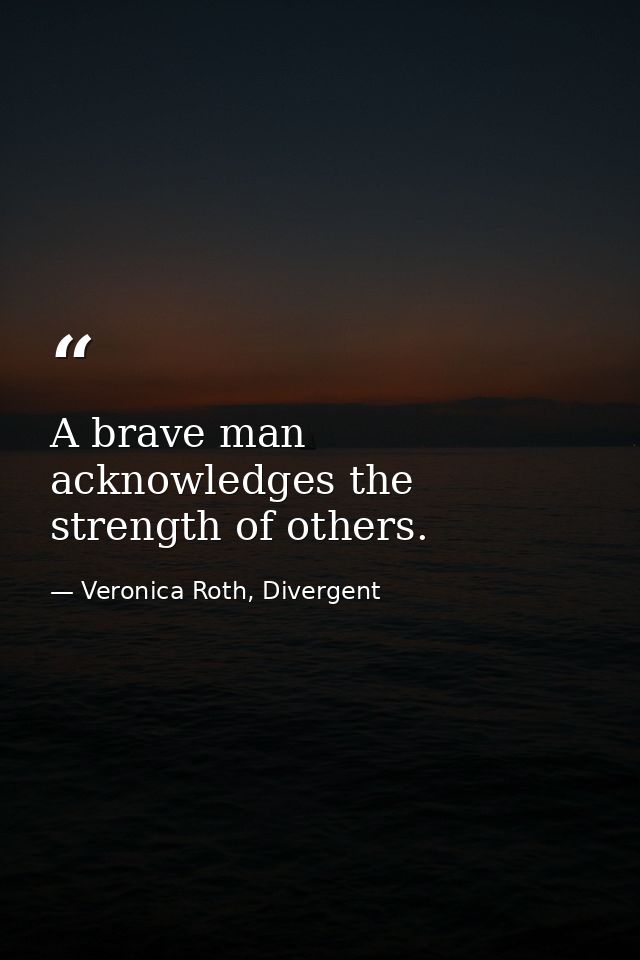 A brave man acknowledges the strength of others. — Veronica Roth, Divergent