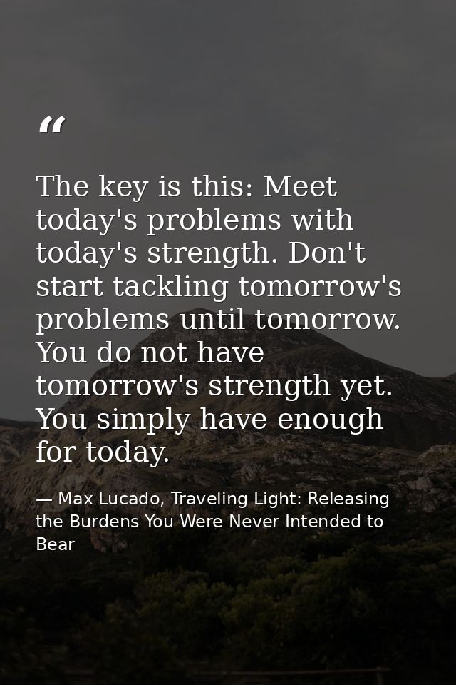 The key is this: Meet today's problems with today's strength. Don't start tackling tomorrow's problems until tomorrow. Y — Max Lucado, Traveling Light: Releasing the Burdens You Were Never Intended to Bear