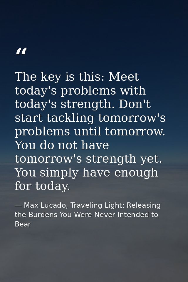 The key is this: Meet today's problems with today's strength. Don't start tackling tomorrow's problems until tomorrow. Y — Max Lucado, Traveling Light: Releasing the Burdens You Were Never Intended to Bear