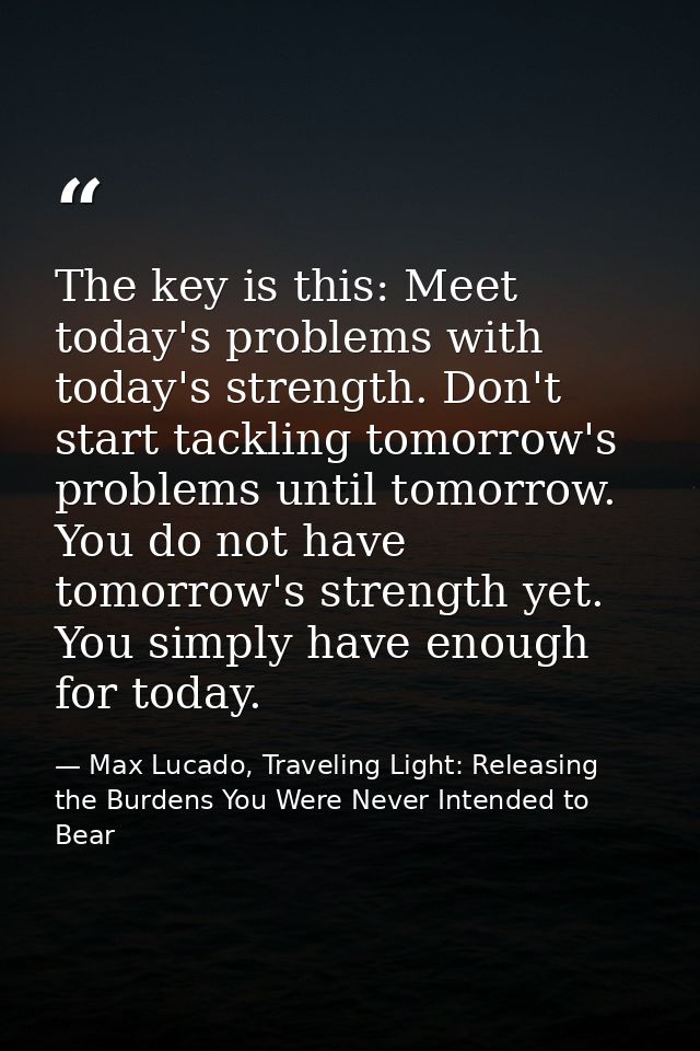The key is this: Meet today's problems with today's strength. Don't start tackling tomorrow's problems until tomorrow. Y — Max Lucado, Traveling Light: Releasing the Burdens You Were Never Intended to Bear
