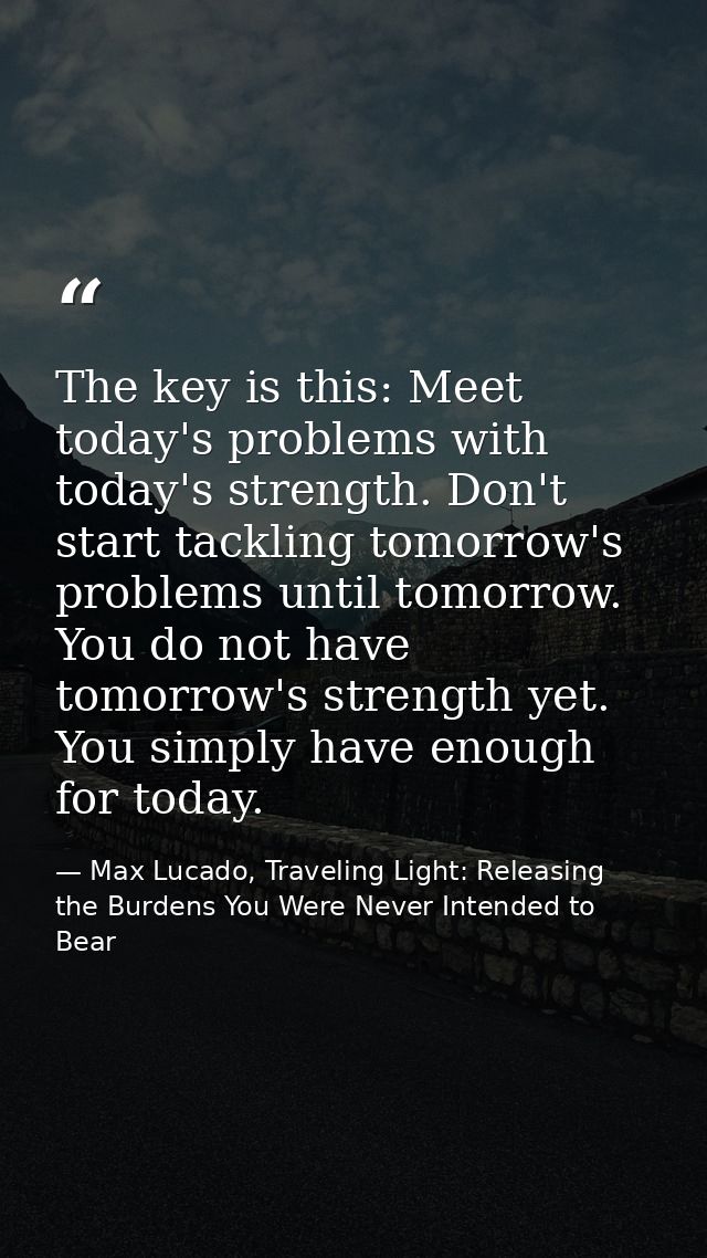 The key is this: Meet today's problems with today's strength. Don't start tackling tomorrow's problems until tomorrow. Y — Max Lucado, Traveling Light: Releasing the Burdens You Were Never Intended to Bear