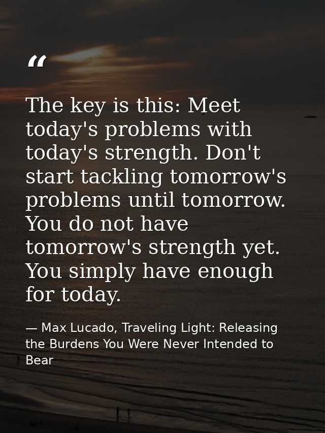 The key is this: Meet today's problems with today's strength. Don't start tackling tomorrow's problems until tomorrow. Y — Max Lucado, Traveling Light: Releasing the Burdens You Were Never Intended to Bear