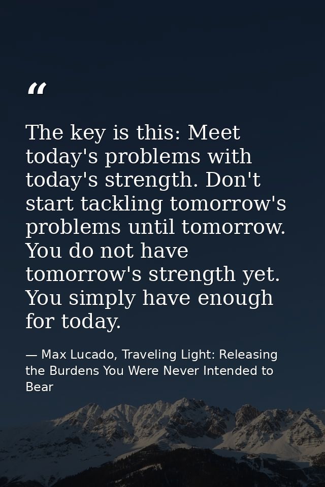The key is this: Meet today's problems with today's strength. Don't start tackling tomorrow's problems until tomorrow. Y — Max Lucado, Traveling Light: Releasing the Burdens You Were Never Intended to Bear