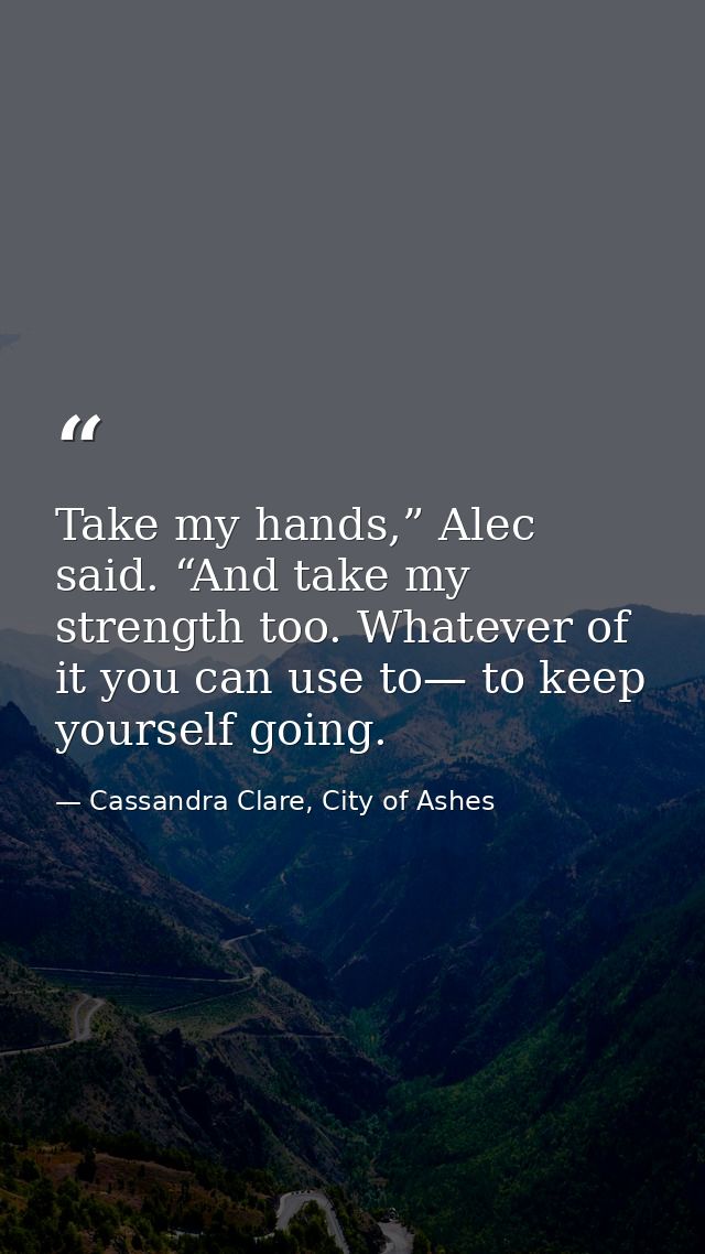Take my hands,” Alec said. “And take my strength too. Whatever of it you can use to— to keep yourself going. — Cassandra Clare, City of Ashes