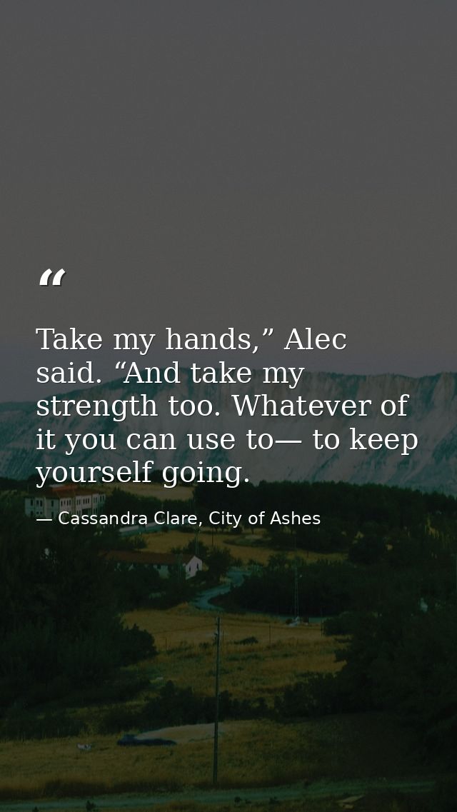 Take my hands,” Alec said. “And take my strength too. Whatever of it you can use to— to keep yourself going. — Cassandra Clare, City of Ashes