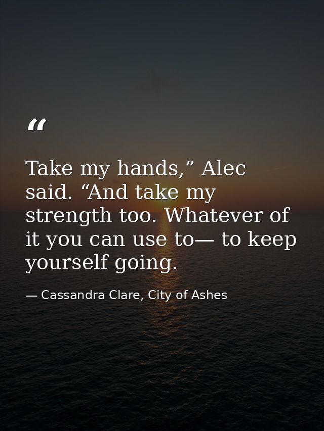 Take my hands,” Alec said. “And take my strength too. Whatever of it you can use to— to keep yourself going. — Cassandra Clare, City of Ashes
